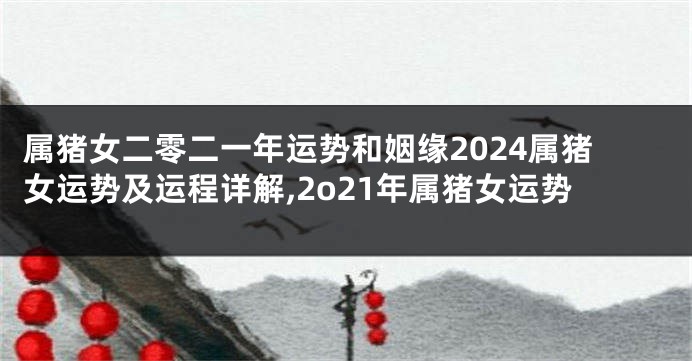 属猪女二零二一年运势和姻缘2024属猪女运势及运程详解,2o21年属猪女运势