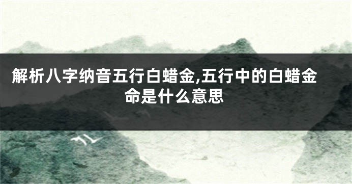 解析八字纳音五行白蜡金,五行中的白蜡金命是什么意思