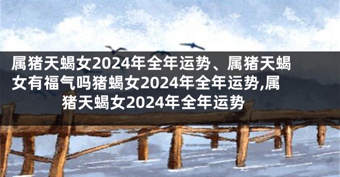 属猪天蝎女2024年全年运势、属猪天蝎女有福气吗猪蝎女2024年全年运势,属猪天蝎女2024年全年运势