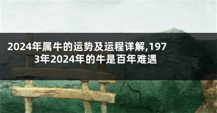 2024年属牛的运势及运程详解,1973年2024年的牛是百年难遇