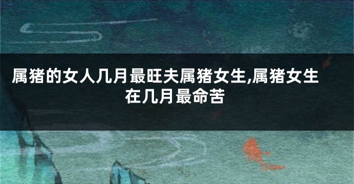 属猪的女人几月最旺夫属猪女生,属猪女生在几月最命苦