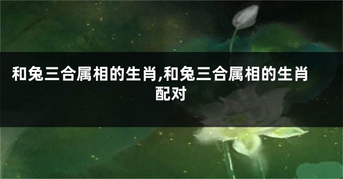 和兔三合属相的生肖,和兔三合属相的生肖配对