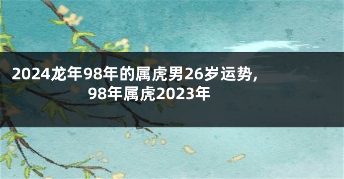 2024龙年98年的属虎男26岁运势,98年属虎2023年