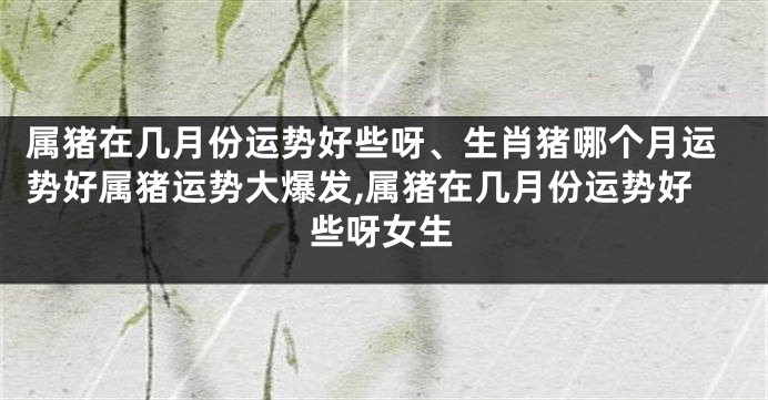 属猪在几月份运势好些呀、生肖猪哪个月运势好属猪运势大爆发,属猪在几月份运势好些呀女生