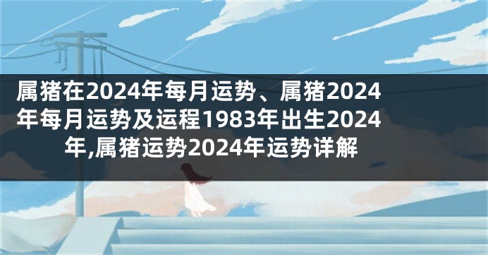 属猪在2024年每月运势、属猪2024年每月运势及运程1983年出生2024年,属猪运势2024年运势详解