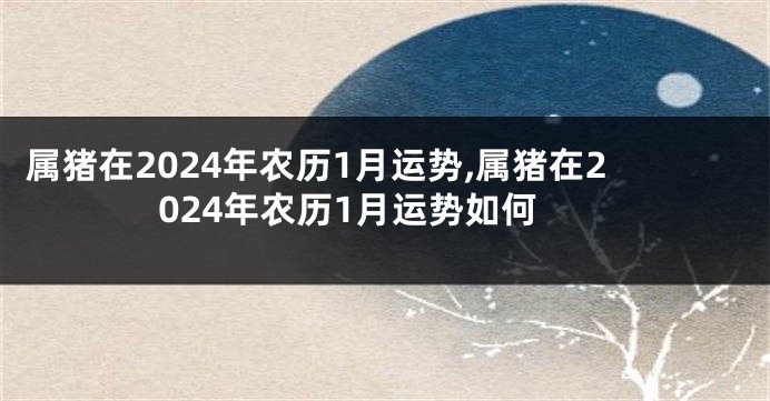 属猪在2024年农历1月运势,属猪在2024年农历1月运势如何