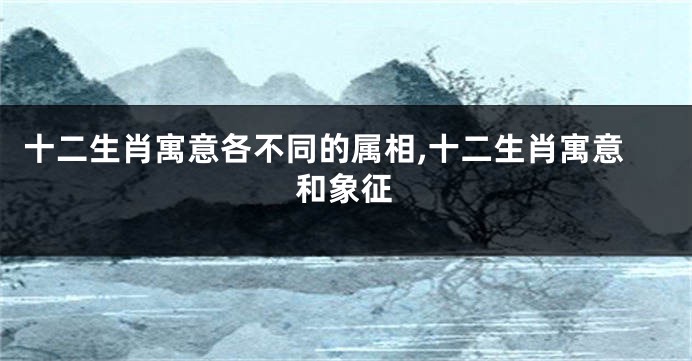 十二生肖寓意各不同的属相,十二生肖寓意和象征