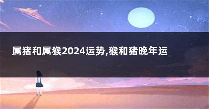 属猪和属猴2024运势,猴和猪晚年运