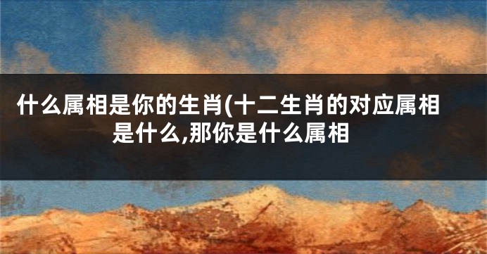 什么属相是你的生肖(十二生肖的对应属相是什么,那你是什么属相