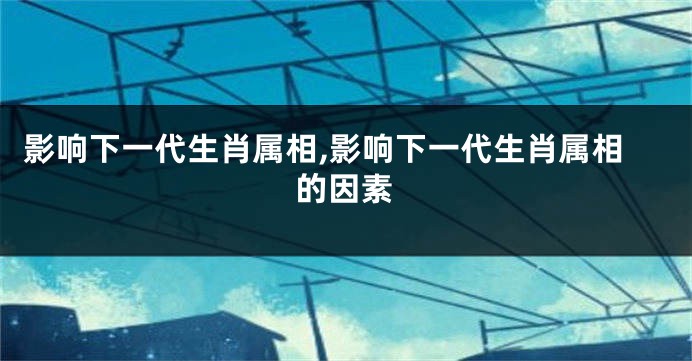 影响下一代生肖属相,影响下一代生肖属相的因素