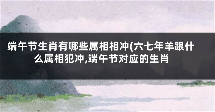 端午节生肖有哪些属相相冲(六七年羊跟什么属相犯冲,端午节对应的生肖