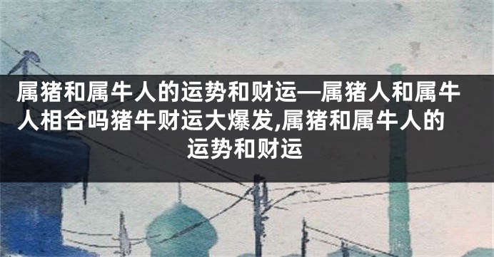 属猪和属牛人的运势和财运—属猪人和属牛人相合吗猪牛财运大爆发,属猪和属牛人的运势和财运