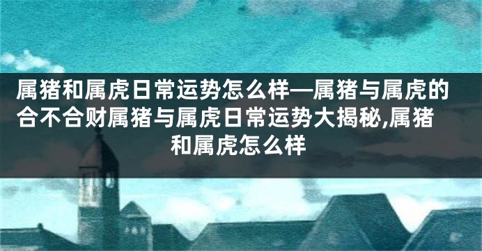 属猪和属虎日常运势怎么样—属猪与属虎的合不合财属猪与属虎日常运势大揭秘,属猪和属虎怎么样