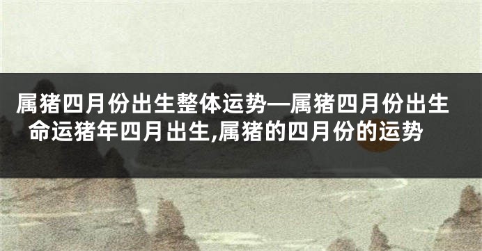 属猪四月份出生整体运势—属猪四月份出生命运猪年四月出生,属猪的四月份的运势