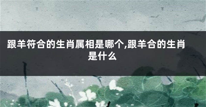 跟羊符合的生肖属相是哪个,跟羊合的生肖是什么