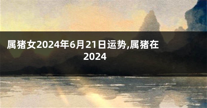 属猪女2024年6月21日运势,属猪在2024