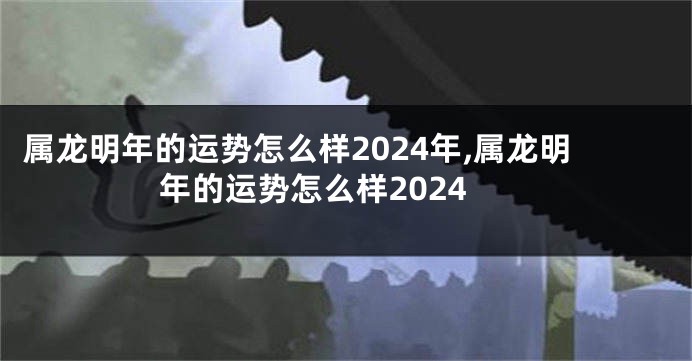 属龙明年的运势怎么样2024年,属龙明年的运势怎么样2024