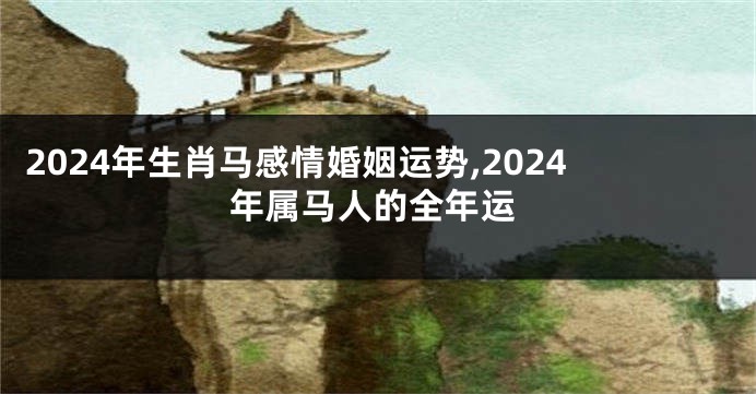 2024年生肖马感情婚姻运势,2024年属马人的全年运