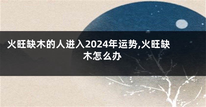 火旺缺木的人进入2024年运势,火旺缺木怎么办