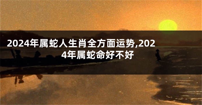 2024年属蛇人生肖全方面运势,2024年属蛇命好不好