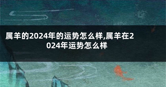 属羊的2024年的运势怎么样,属羊在2024年运势怎么样