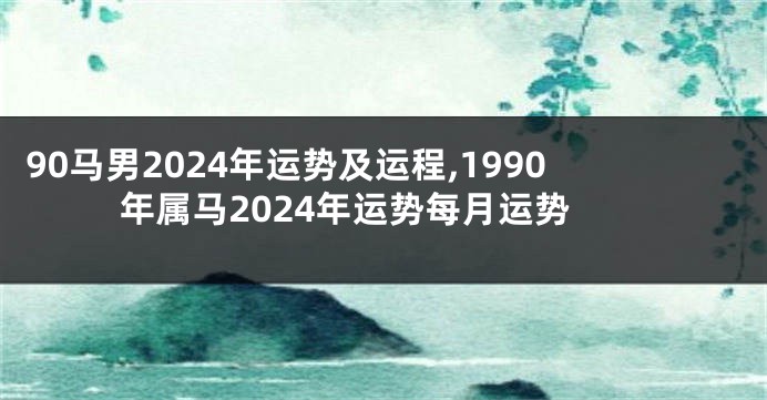 90马男2024年运势及运程,1990年属马2024年运势每月运势