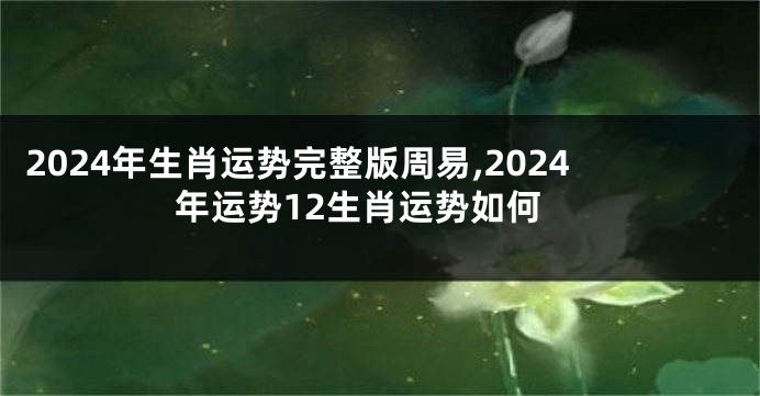 2024年生肖运势完整版周易,2024年运势12生肖运势如何