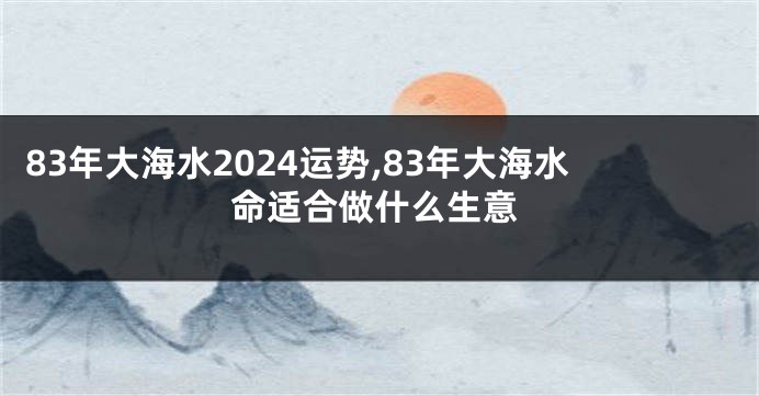 83年大海水2024运势,83年大海水命适合做什么生意