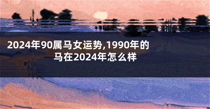 2024年90属马女运势,1990年的马在2024年怎么样