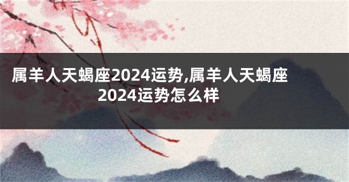 属羊人天蝎座2024运势,属羊人天蝎座2024运势怎么样