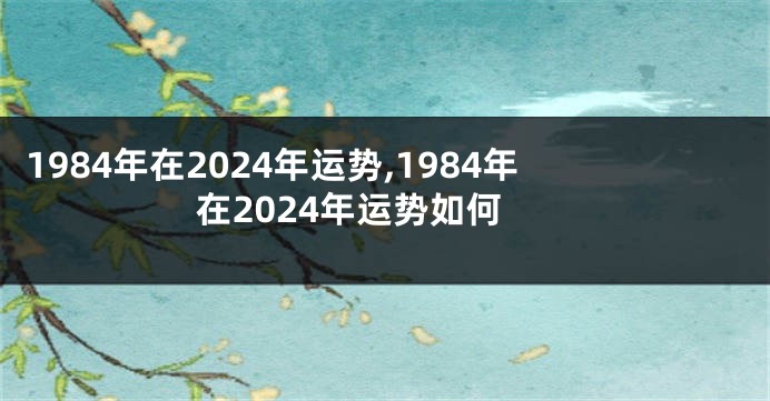 1984年在2024年运势,1984年在2024年运势如何