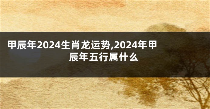 甲辰年2024生肖龙运势,2024年甲辰年五行属什么