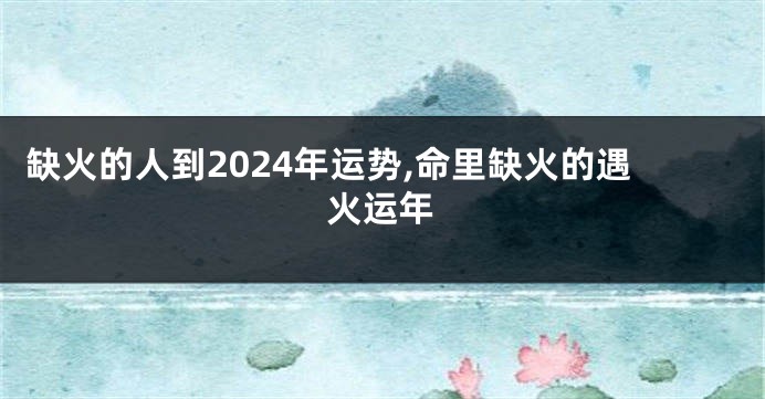 缺火的人到2024年运势,命里缺火的遇火运年