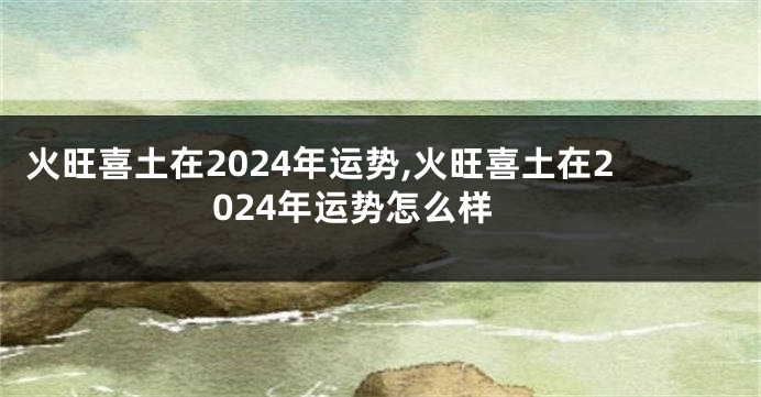 火旺喜土在2024年运势,火旺喜土在2024年运势怎么样