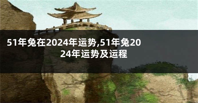 51年兔在2024年运势,51年兔2024年运势及运程