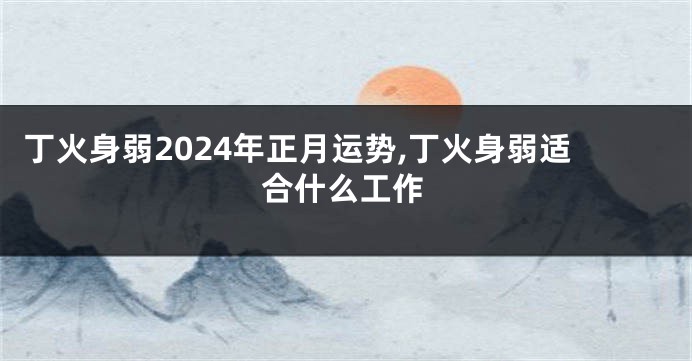 丁火身弱2024年正月运势,丁火身弱适合什么工作