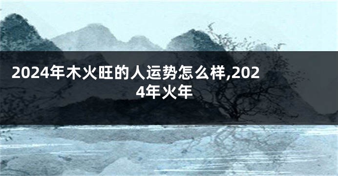 2024年木火旺的人运势怎么样,2024年火年