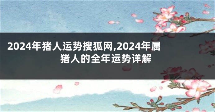 2024年猪人运势搜狐网,2024年属猪人的全年运势详解