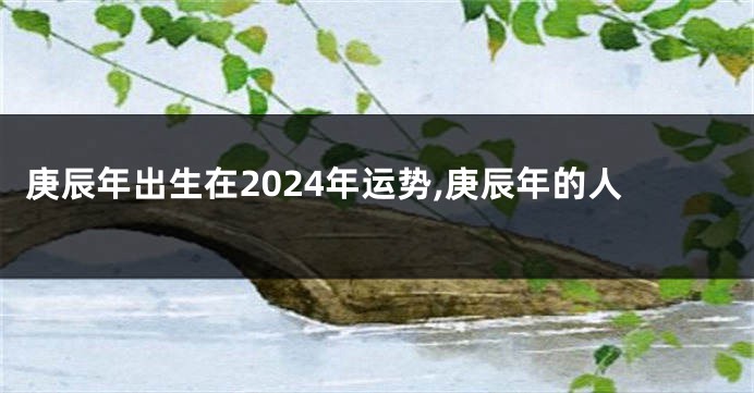 庚辰年出生在2024年运势,庚辰年的人