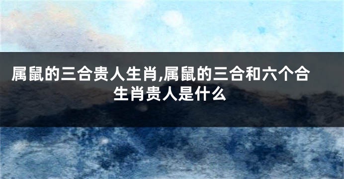 属鼠的三合贵人生肖,属鼠的三合和六个合生肖贵人是什么