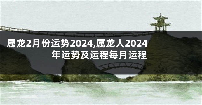 属龙2月份运势2024,属龙人2024年运势及运程每月运程