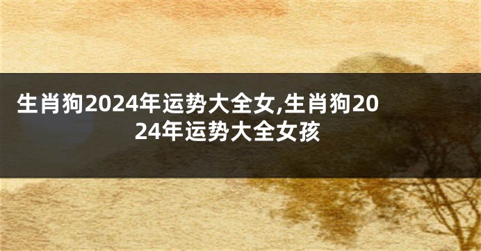 生肖狗2024年运势大全女,生肖狗2024年运势大全女孩