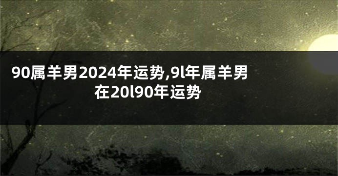 90属羊男2024年运势,9l年属羊男在20l90年运势