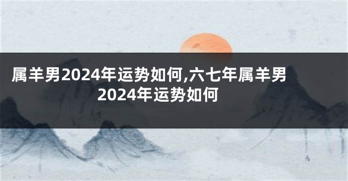 属羊男2024年运势如何,六七年属羊男2024年运势如何