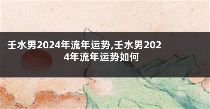 壬水男2024年流年运势,壬水男2024年流年运势如何