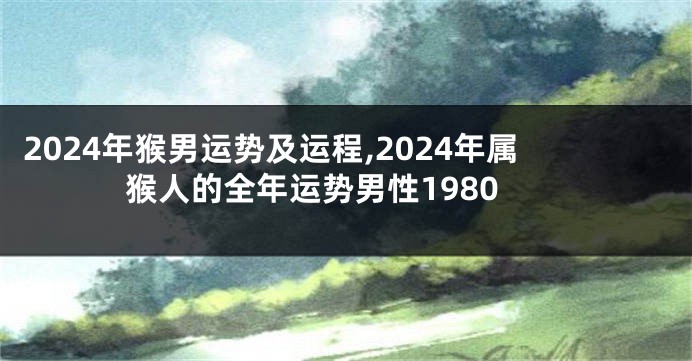 2024年猴男运势及运程,2024年属猴人的全年运势男性1980