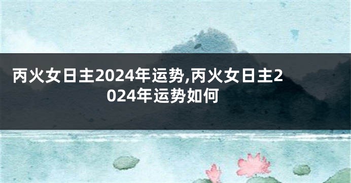 丙火女日主2024年运势,丙火女日主2024年运势如何