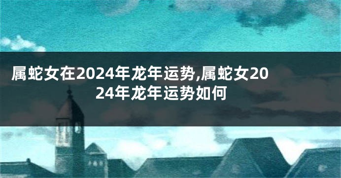 属蛇女在2024年龙年运势,属蛇女2024年龙年运势如何