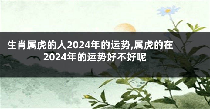 生肖属虎的人2024年的运势,属虎的在2024年的运势好不好呢