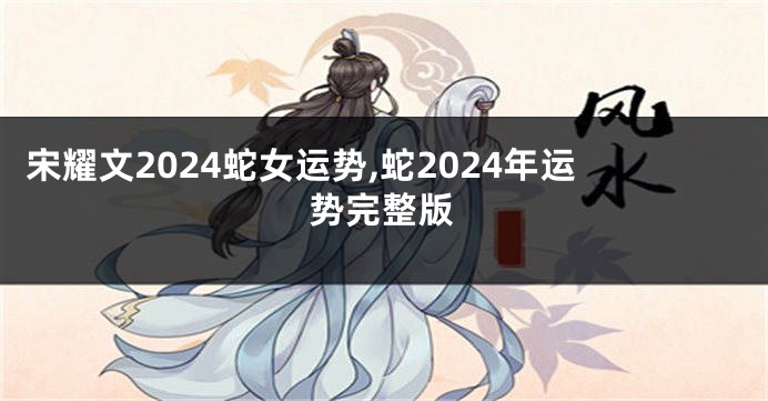 宋耀文2024蛇女运势,蛇2024年运势完整版